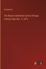 The Bryant Celebration by the Chicago Literary Club, Nov. 3, 1874