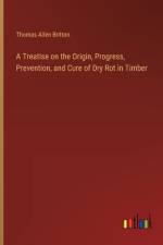 A Treatise on the Origin, Progress, Prevention, and Cure of Dry Rot in Timber af Thomas Allen Britton