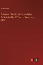 Catalogue of the Revolutionary Relics Exhibited at No. 56, Beacon Street, June, 1875