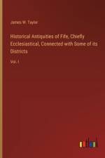 Historical Antiquities of Fife, Chiefly Ecclesiastical, Connected with Some of its Districts af James W Taylor