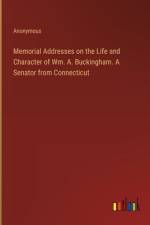 Memorial Addresses on the Life and Character of Wm. A. Buckingham. A Senator from Connecticut
