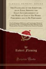 The Fulfilling of the Scripture, or an Essay, Shewing the Exact Accomplishment of the Word of God in His Works Performed and to Be Performed: For Confirming of Believers, and Convincing Atheists of the Present Time; Containing Some Rare Histories of the W af Robert Fleming