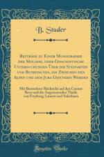 Beytrage zu Einer Monographie der Molasse, oder Geognostische Untersuchungen UEber die Steinarten und Betrefacten, die Zwischen den Alpen und dem Jura Gefunden Werden: Mit Besonderer Rucksicht auf den Canton Bern und die Angrenzenden Theile von Freyburg,  af B. Studer