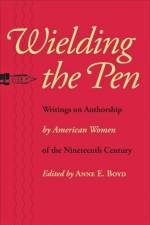 Wielding the Pen: Writings on Authorship by American Women of the Nineteenth Century af Anne E. Boyd