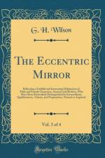 The Eccentric Mirror, Vol. 3 of 4: Reflecting a Faithful and Interesting Delineation of Male and Female Characters, Ancient and Modern, Who Have Been Particularly Distinguished by Extraordinary Qualifications, Talents, and Propensities, Natural or Acquire af G. H. Wilson