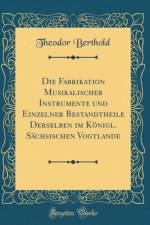 Die Fabrikation Musikalischer Instrumente Und Einzelner Bestandtheile Derselben Im Konigl. Sachsischen Vogtlande (Classic Reprint) af Theodor Berthold