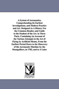 A System of Aeronautics, Comprehending Its Earliest investigations, and Modern Practice and Art. Designed As A History For the Common Reader, and Guide to the Student of the Art. in Three Parts. Containing An Account of the Various Attempts in the Art of  av John Wise