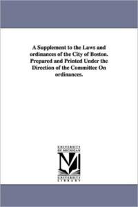 A Supplement to the Laws and ordinances of the City of Boston. Prepared and Printed Under the Direction of the Committee On ordinances. av Etc Boston (Mass ) Ordinances