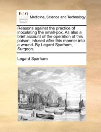 Reasons Against the Practice of Inoculating the Small-Pox. as Also a Brief Account of the Operation of This Poison, Infused After This Manner Into a Wound. by Legard Sparham, Surgeon. av Legard Sparham
