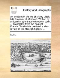 An Account of the Life of Muley Liezit, Late Emperor of Morocco. Written by a Spanish Agent at the Moorish Court. ... Translated from the Original French. to Which Is Prefixed, a Short Review of the Moorish History, ... av N N