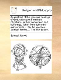 An Abstract of the Gracious Dealings of God, with Several Eminent Christians, in Their Conversion and Sufferings. Taken from Authentic Manuscripts, ... by the Late REV. Samuel James, ... the Fifth Edition. av Samuel James