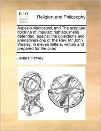 Aspasio Vindicated, and the Scripture Doctrine of Imputed Righteousness Defended, Against the Objections and Animadversions of the REV. MR John Wesley. in Eleven Letters, Written and Prepared for the Pres av James Hervey