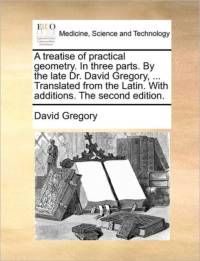 A Treatise of Practical Geometry. in Three Parts. by the Late Dr. David Gregory, ... Translated from the Latin. with Additions. the Second Edition. av David Gregory