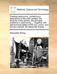 Practical astronomy: containing a description of the solar system; the doctrine of the sphere; the principal problems in astronomy, ... Together with av Alexander Ewing