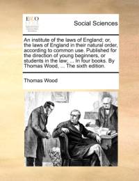 An Institute of the Laws of England; Or, the Laws of England in Their Natural Order, According to Common Use. Published for the Direction of Young Beginners, or Students in the Law; ... in Four Books. by Thomas Wood, ... the Sixth Edition. av Thomas Wood