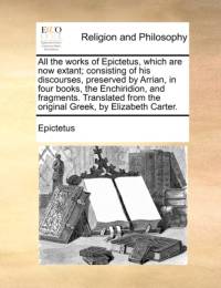 All the works of Epictetus, which are now extant; consisting of his discourses, preserved by Arrian, in four books, the Enchiridion, and fragments. Translated from the original Greek, by Elizabeth Carter. av Epictetus