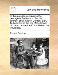 In the Question Concerning the Peerage of Sutherland. for the Counsel of Sir Robert Gordon, Bart. to Be Heard at the Bar of the House of Lords, Before the Committee of the Privileges. av Robert Gordon