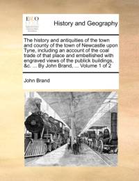 The History and Antiquities of the Town and County of the Town of Newcastle Upon Tyne, Including an Account of the Coal Trade of That Place and Embellished with Engraved Views of the Publick Buildings, &C. ... by John Brand, ... Volume 1 of 2 av John Brand