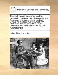 The Hot-House Gardener on the General Culture of the Pine-Apple, and Methods of Forcing Early Grapes, Peaches, Nectarines, and Other Choice Fruits, in Hot-Houses by John Abercrombie av John Abercrombie