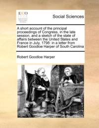 A Short Account of the Principal Proceedings of Congress, in the Late Session, and a Sketch of the State of Affairs Between the United States and France in July, 1798 av Robert Goodloe Harper
