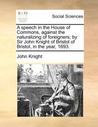 A Speech in the House of Commons, Against the Naturalizing of Foreigners; By Sir John Knight of Bristol of Bristol, in the Year, 1693. av John Knight