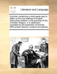 A Primer Containing a Most Easie Way to Attain to the True Reading of English. Instructing Children in the Grounds of the Christian Religion, in a Catechism Compiled by the Assembly of Divines. with Proper Lessons, Prayers and Graces. av Multiple Contributors