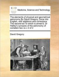 The Elements of Physical and Geometrical Astronomy by David Gregory, Done Into English, with Additions and Corrections the Second Ed to Which Is Annex'd, Dr Halley's Synopsis of the Astronomy of Cometsin Two Vs V 2 of 2 av David Gregory