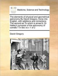 The Elements of Physical and Geometrical Astronomy by David Gregory, Done Into English, with Additions and Corrections the Second Ed to Which Is Annex'd, Dr Halley's Synopsis of the Astronomy of Comets T in Two Vs V 1 of 2 av David Gregory