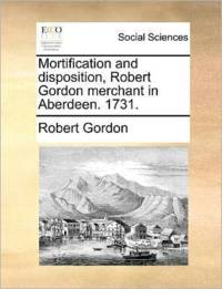 Mortification and Disposition, Robert Gordon Merchant in Aberdeen. 1731. av Robert Gordon