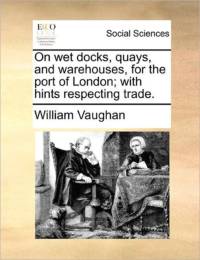On Wet Docks, Quays, and Warehouses, for the Port of London; With Hints Respecting Trade. av William Vaughan