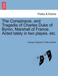 The Conspiracie, and Tragedie of Charles Duke of Byron, Marshall of France. Acted Lately in Two Playes, Etc. av Professor George Chapman