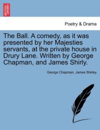 The Ball. a Comedy, as It Was Presented by Her Majesties Servants, at the Private House in Drury Lane. Written by George Chapman, and James Shirly. av Professor George Chapman