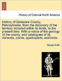 History of Delaware County, Pennsylvania, from the Discovery of the Territory Included Within Its Limits, to the Present Time. with a Notice of the Geology of the County, and Catalogues of Its Minerals, Plants, Quadrupeds, and Birds. av Professor George Smith