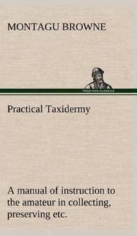 Practical Taxidermy A manual of instruction to the amateur in collecting, preserving, and setting up natural history specimens of all kinds. To which is added a chapter upon the pictorial arrangement of museums. With additional instructions in modelling a av Montagu Browne