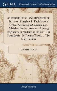 Institute of the Laws of England; Or, the Laws of England in Their Natural Order, According to Common Use. Published for the Direction of Young Beginners, or Students in the Law; ... in Four Books. by Thomas Wood, ... the Sixth Edition av Thomas Wood