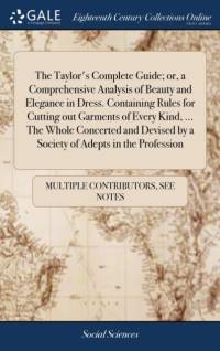 The Taylor's Complete Guide; or, a Comprehensive Analysis of Beauty and Elegance in Dress. Containing Rules for Cutting out Garments of Every Kind, ... The Whole Concerted and Devised by a Society of Adepts in the Profession av Multiple Contributors