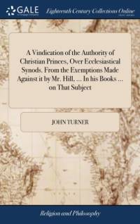Vindication of the Authority of Christian Princes, Over Ecclesiastical Synods. from the Exemptions Made Against It by Mr. Hill, ... in His Books ... on That Subject av John Turner