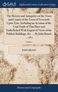 The History and Antiquities of the Town and County of the Town of Newcastle Upon Tyne, Including an Account of the Coal Trade of That Place and Embellished With Engraved Views of the Publick Buildings, &c. ... By John Brand, ... of 2; Volume 1 av John Brand