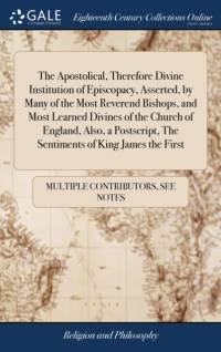 Apostolical, Therefore Divine Institution of Episcopacy, Asserted, by Many of the Most Reverend Bishops, and Most Learned Divines of the Church of England, Also, a Postscript, The Sentiments of King James the First av See Notes Multiple Contributors