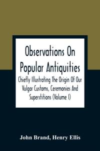 Observations On Popular Antiquities, Chiefly Illustrating The Origin Of Our Vulgar Customs, Ceremonies And Superstitions (Volume I) av John Brand