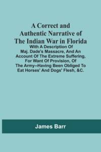 Correct And Authentic Narrative Of The Indian War In Florida; With A Description Of Maj. Dade'S Massacre, And An Account Of The Extreme Suffering, For Want Of Provision, Of The Army--Having Been Obliged To Eat Horses' And Dogs' Flesh, &C. av James Barr