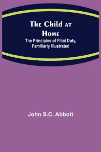 Child at Home; The Principles of Filial Duty, Familiarly Illustrated av John S C Abbott