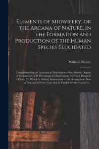 Elements of Midwifery, or the Arcana of Nature, in the Formation and Production of the Human Species Elucidated; Comprehending an Anatomical Description of the Female Organs of Generation, With Physiological Observations on Their Destined Offices. To... av William Moore