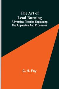 The Art of Lead Burning; A practical treatise explaining the apparatus and processes. av C H Fay