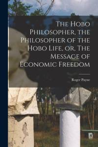The Hobo Philosopher, the Philosopher of the Hobo Life, or, The Message of Economic Freedom av Roger Payne