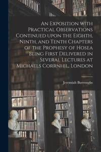 An Exposition With Practical Observations Continued Upon the Eighth, Ninth, and Tenth Chapters of the Prophesy of Hosea Being First Delivered in Sever av Jeremiah Burroughs