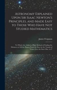 Astronomy Explained Upon Sir Isaac Newton's Principles, and Made Easy to Those Who Have Not Studied Mathematics: To Which Are Added, a Plain Method of av James Ferguson