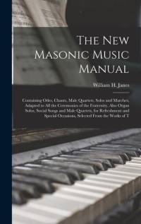 The New Masonic Music Manual: Containing Odes, Chants, Male Quartets, Solos and Marches, Adapted to All the Ceremonies of the Fraternity, Also Organ av William H. Janes