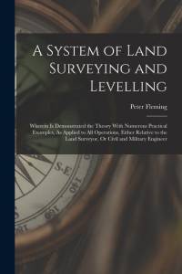 A System of Land Surveying and Levelling: Wherein Is Demonstrated the Theory With Numerous Practical Examples, As Applied to All Operations, Either Re av Peter Fleming
