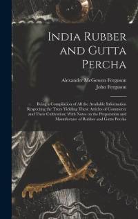 India Rubber and Gutta Percha: Being a Compilation of all the Available Information Respecting the Trees Yielding These Articles of Commerce and Thei av John Ferguson